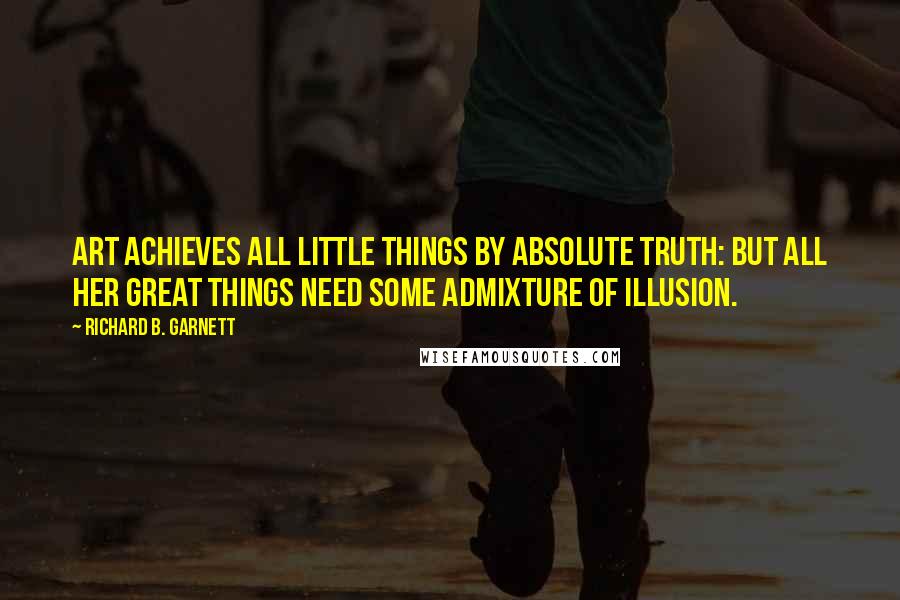 Richard B. Garnett Quotes: Art achieves all little things by absolute truth: but all her great things need some admixture of illusion.