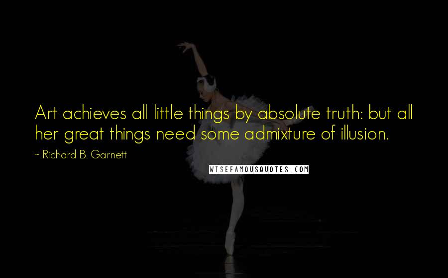 Richard B. Garnett Quotes: Art achieves all little things by absolute truth: but all her great things need some admixture of illusion.