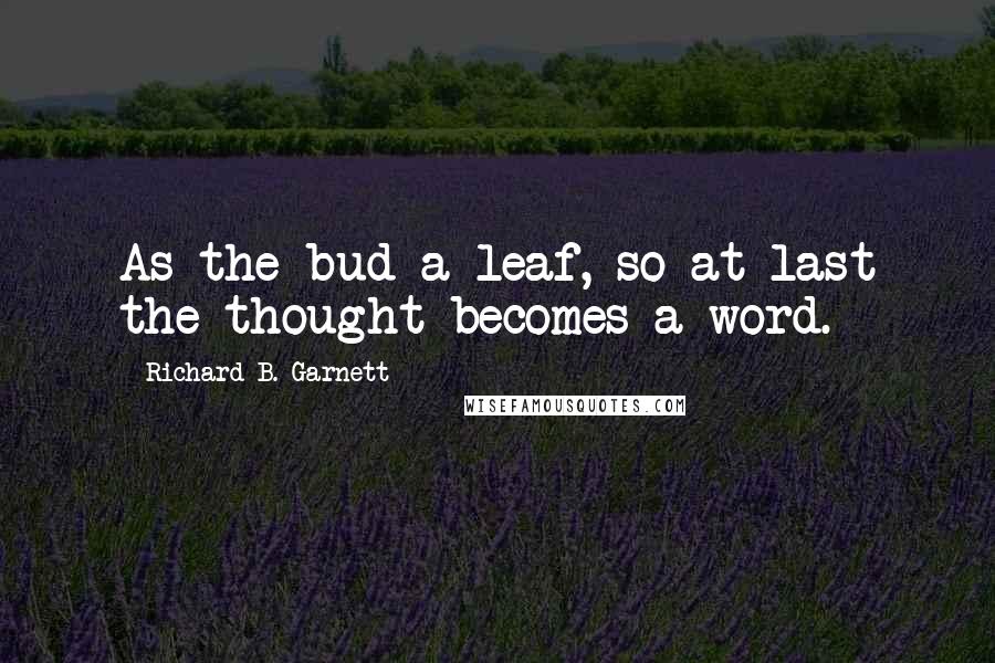 Richard B. Garnett Quotes: As the bud a leaf, so at last the thought becomes a word.