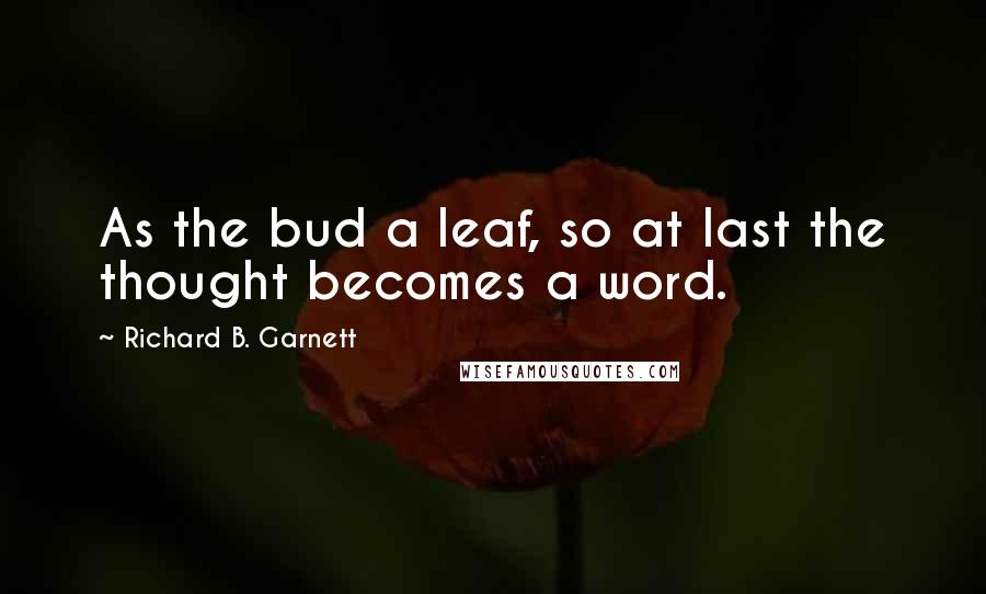 Richard B. Garnett Quotes: As the bud a leaf, so at last the thought becomes a word.