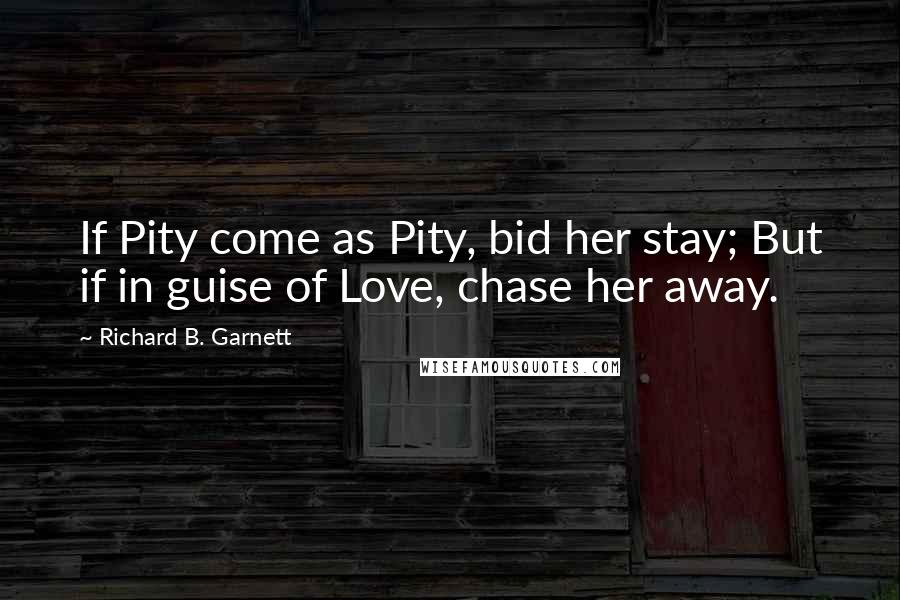 Richard B. Garnett Quotes: If Pity come as Pity, bid her stay; But if in guise of Love, chase her away.