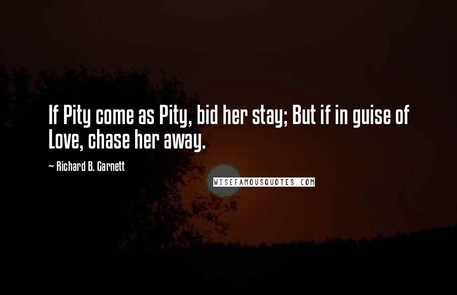 Richard B. Garnett Quotes: If Pity come as Pity, bid her stay; But if in guise of Love, chase her away.