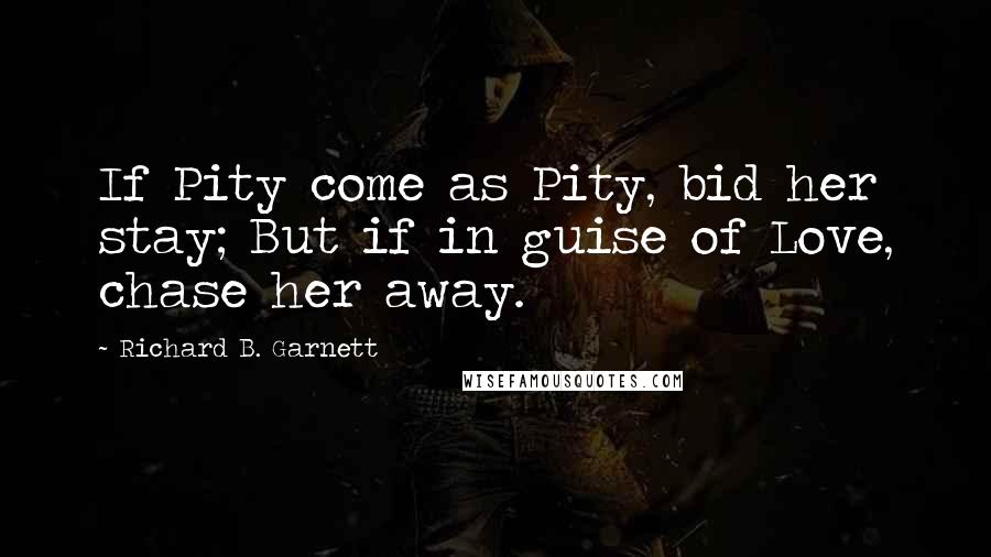 Richard B. Garnett Quotes: If Pity come as Pity, bid her stay; But if in guise of Love, chase her away.