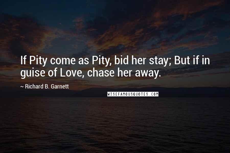 Richard B. Garnett Quotes: If Pity come as Pity, bid her stay; But if in guise of Love, chase her away.