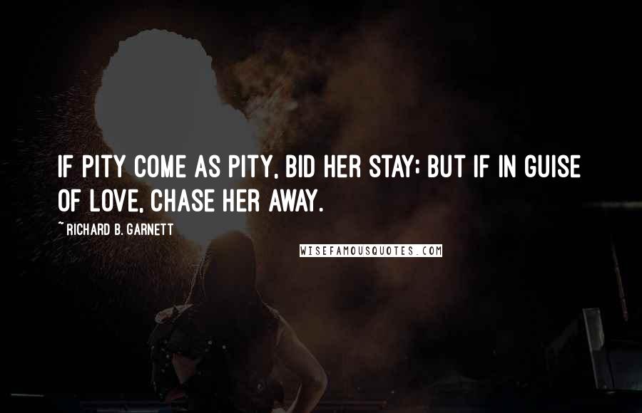 Richard B. Garnett Quotes: If Pity come as Pity, bid her stay; But if in guise of Love, chase her away.