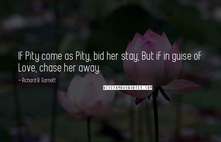 Richard B. Garnett Quotes: If Pity come as Pity, bid her stay; But if in guise of Love, chase her away.