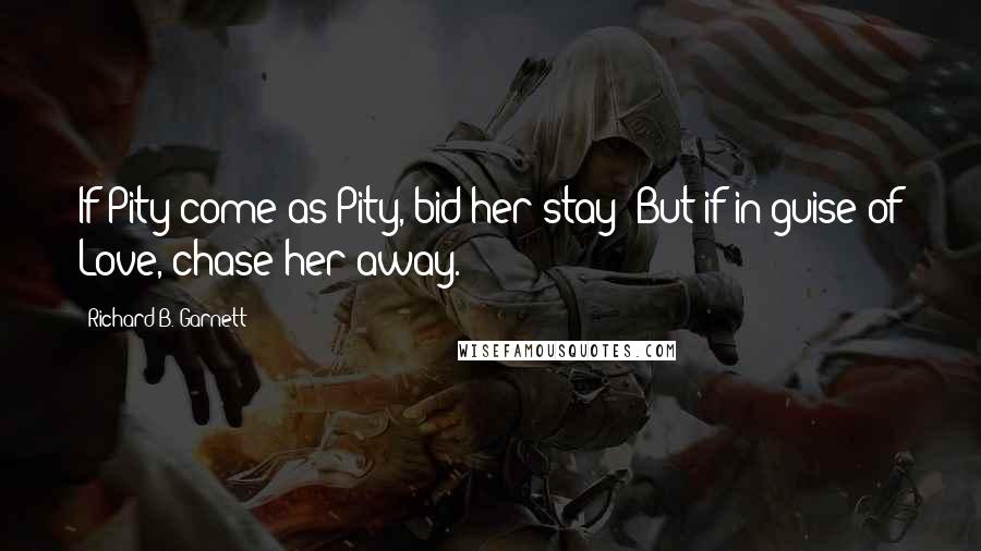 Richard B. Garnett Quotes: If Pity come as Pity, bid her stay; But if in guise of Love, chase her away.