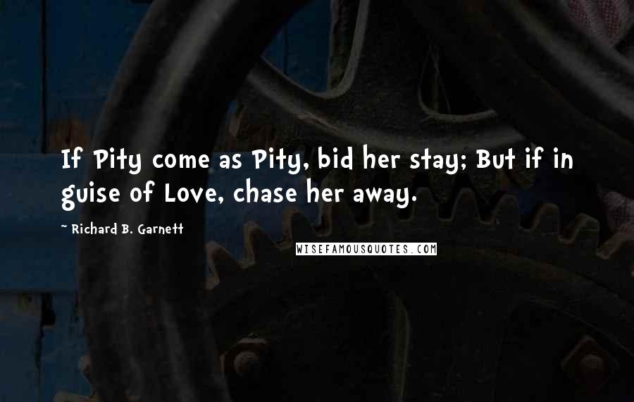 Richard B. Garnett Quotes: If Pity come as Pity, bid her stay; But if in guise of Love, chase her away.