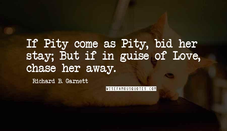 Richard B. Garnett Quotes: If Pity come as Pity, bid her stay; But if in guise of Love, chase her away.