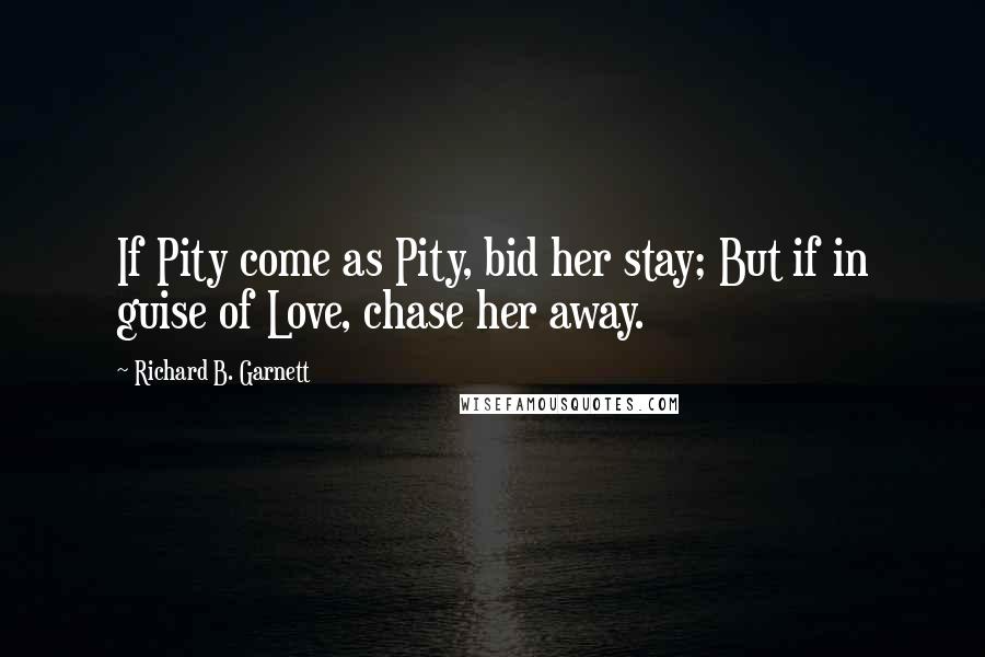 Richard B. Garnett Quotes: If Pity come as Pity, bid her stay; But if in guise of Love, chase her away.