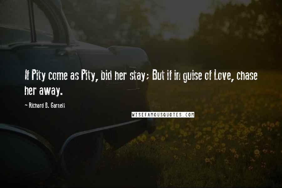 Richard B. Garnett Quotes: If Pity come as Pity, bid her stay; But if in guise of Love, chase her away.