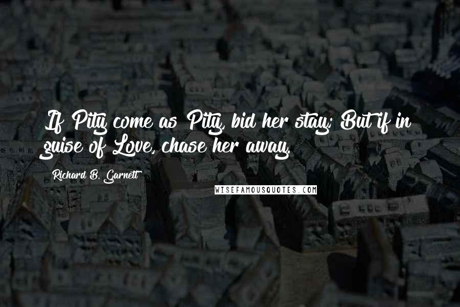 Richard B. Garnett Quotes: If Pity come as Pity, bid her stay; But if in guise of Love, chase her away.