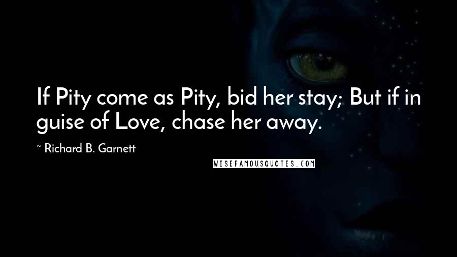 Richard B. Garnett Quotes: If Pity come as Pity, bid her stay; But if in guise of Love, chase her away.