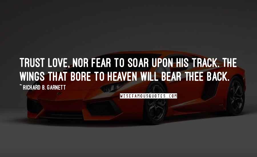 Richard B. Garnett Quotes: Trust Love, nor fear to soar upon his track. The wings that bore to Heaven will bear thee back.