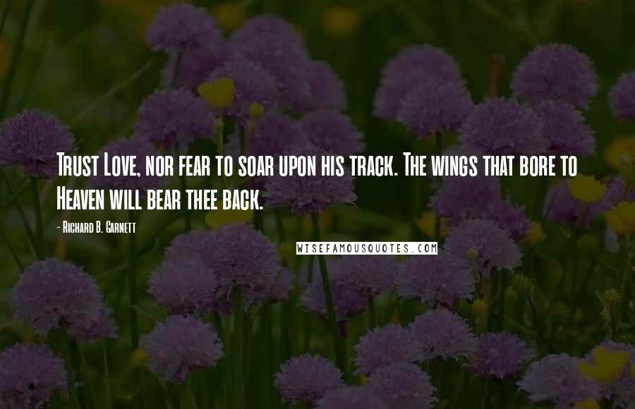 Richard B. Garnett Quotes: Trust Love, nor fear to soar upon his track. The wings that bore to Heaven will bear thee back.