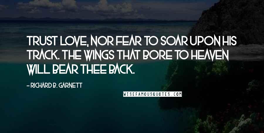 Richard B. Garnett Quotes: Trust Love, nor fear to soar upon his track. The wings that bore to Heaven will bear thee back.