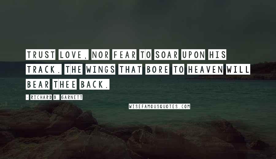 Richard B. Garnett Quotes: Trust Love, nor fear to soar upon his track. The wings that bore to Heaven will bear thee back.