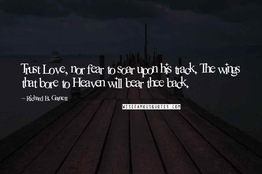 Richard B. Garnett Quotes: Trust Love, nor fear to soar upon his track. The wings that bore to Heaven will bear thee back.