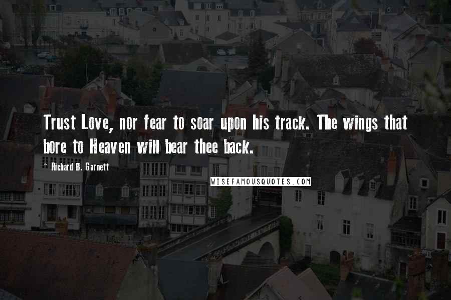 Richard B. Garnett Quotes: Trust Love, nor fear to soar upon his track. The wings that bore to Heaven will bear thee back.