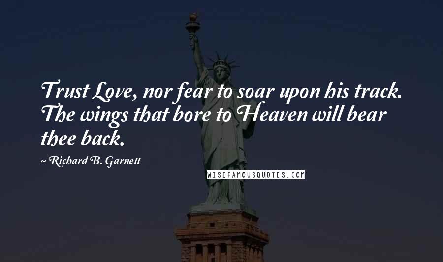 Richard B. Garnett Quotes: Trust Love, nor fear to soar upon his track. The wings that bore to Heaven will bear thee back.