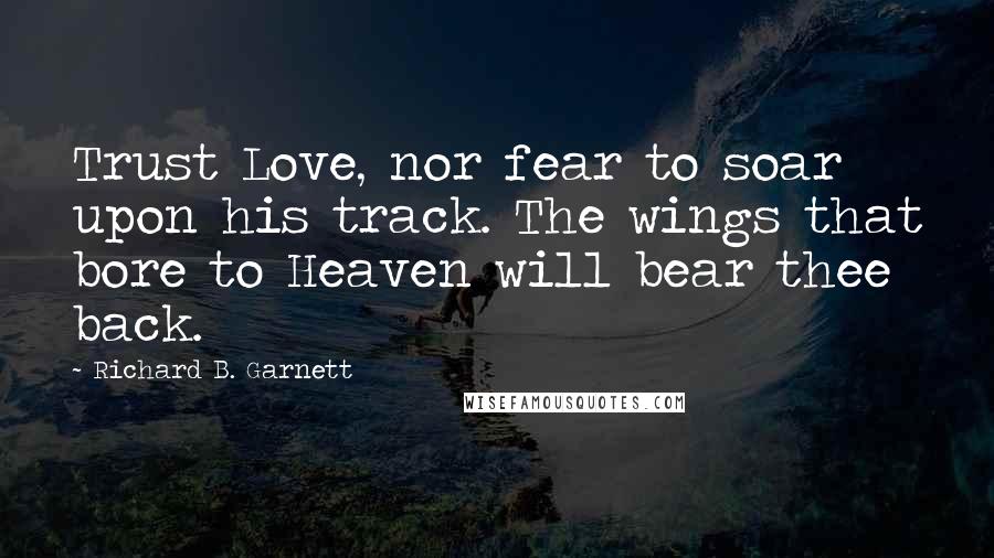 Richard B. Garnett Quotes: Trust Love, nor fear to soar upon his track. The wings that bore to Heaven will bear thee back.