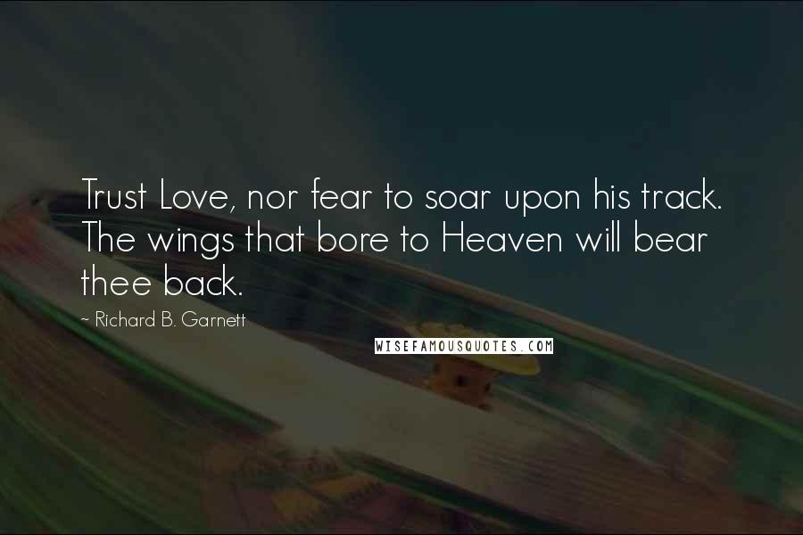 Richard B. Garnett Quotes: Trust Love, nor fear to soar upon his track. The wings that bore to Heaven will bear thee back.