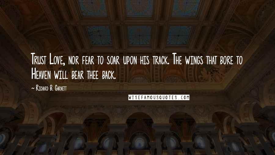 Richard B. Garnett Quotes: Trust Love, nor fear to soar upon his track. The wings that bore to Heaven will bear thee back.