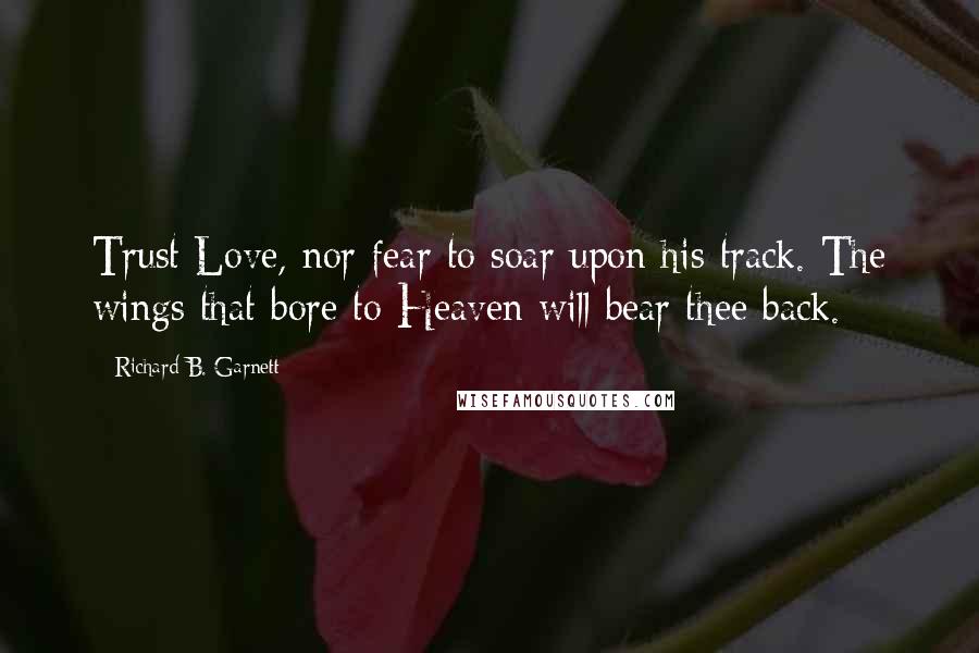 Richard B. Garnett Quotes: Trust Love, nor fear to soar upon his track. The wings that bore to Heaven will bear thee back.