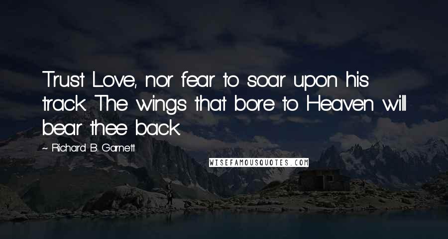 Richard B. Garnett Quotes: Trust Love, nor fear to soar upon his track. The wings that bore to Heaven will bear thee back.