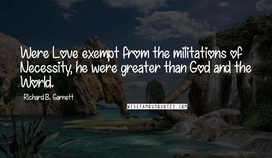 Richard B. Garnett Quotes: Were Love exempt from the militations of Necessity, he were greater than God and the World.