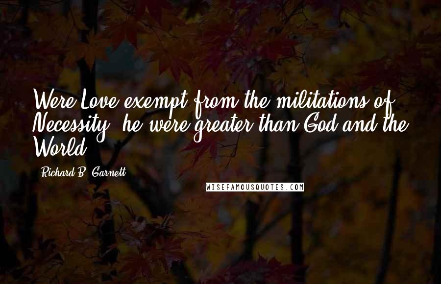 Richard B. Garnett Quotes: Were Love exempt from the militations of Necessity, he were greater than God and the World.