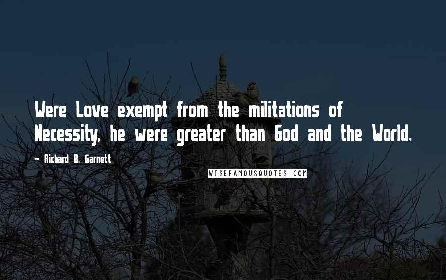 Richard B. Garnett Quotes: Were Love exempt from the militations of Necessity, he were greater than God and the World.