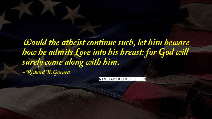 Richard B. Garnett Quotes: Would the atheist continue such, let him beware how he admits Love into his breast: for God will surely come along with him.