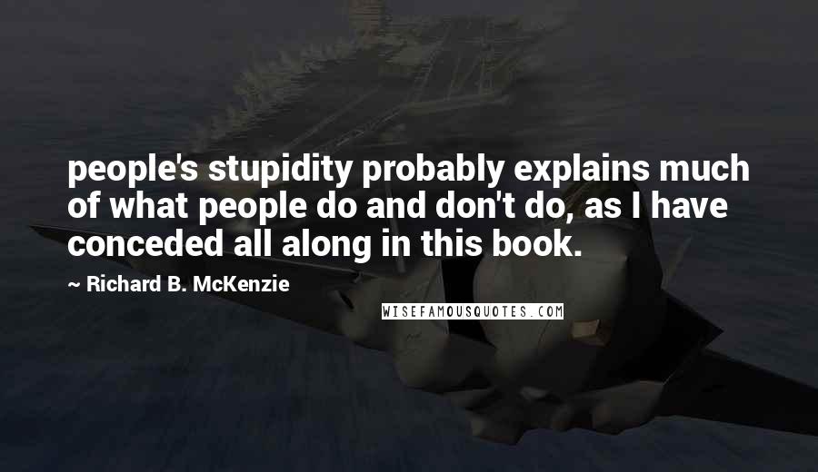 Richard B. McKenzie Quotes: people's stupidity probably explains much of what people do and don't do, as I have conceded all along in this book.