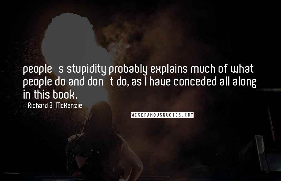 Richard B. McKenzie Quotes: people's stupidity probably explains much of what people do and don't do, as I have conceded all along in this book.