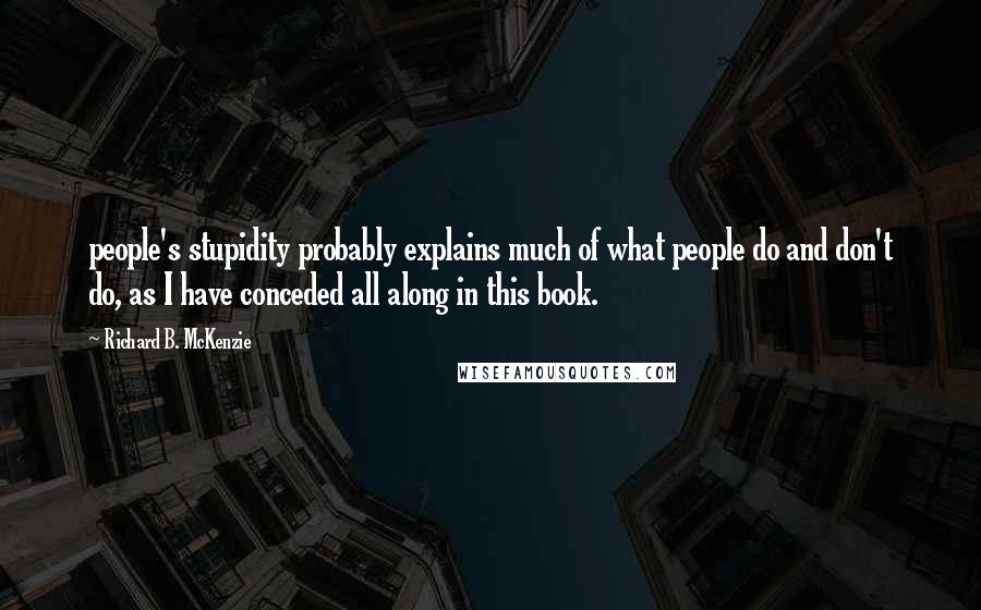 Richard B. McKenzie Quotes: people's stupidity probably explains much of what people do and don't do, as I have conceded all along in this book.