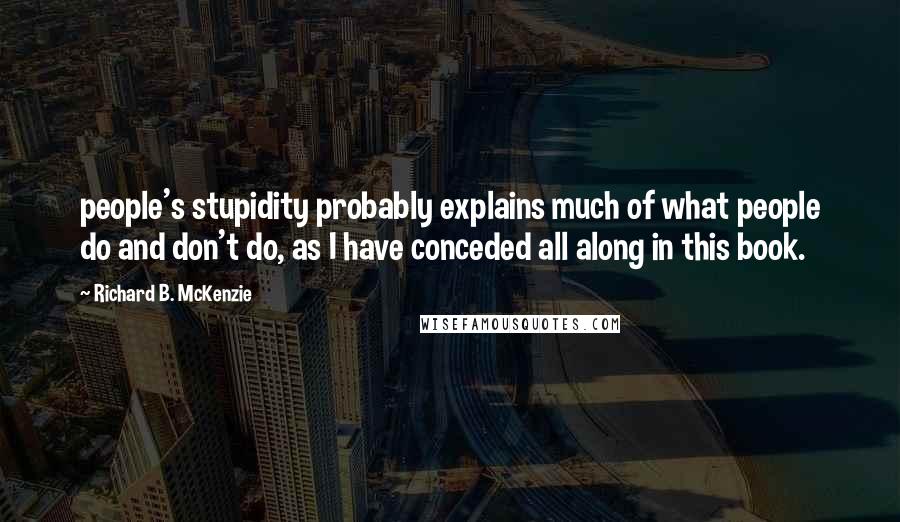 Richard B. McKenzie Quotes: people's stupidity probably explains much of what people do and don't do, as I have conceded all along in this book.