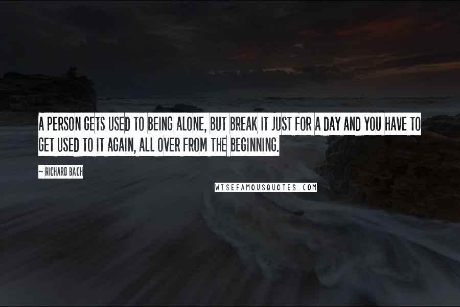 Richard Bach Quotes: A person gets used to being alone, but break it just for a day and you have to get used to it again, all over from the beginning.