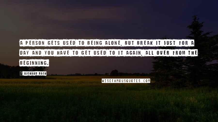 Richard Bach Quotes: A person gets used to being alone, but break it just for a day and you have to get used to it again, all over from the beginning.