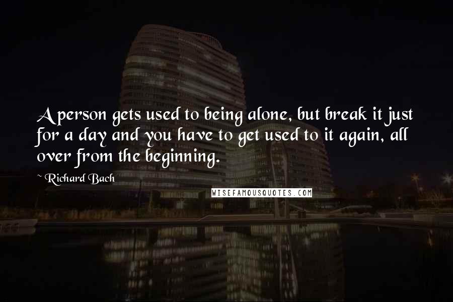 Richard Bach Quotes: A person gets used to being alone, but break it just for a day and you have to get used to it again, all over from the beginning.