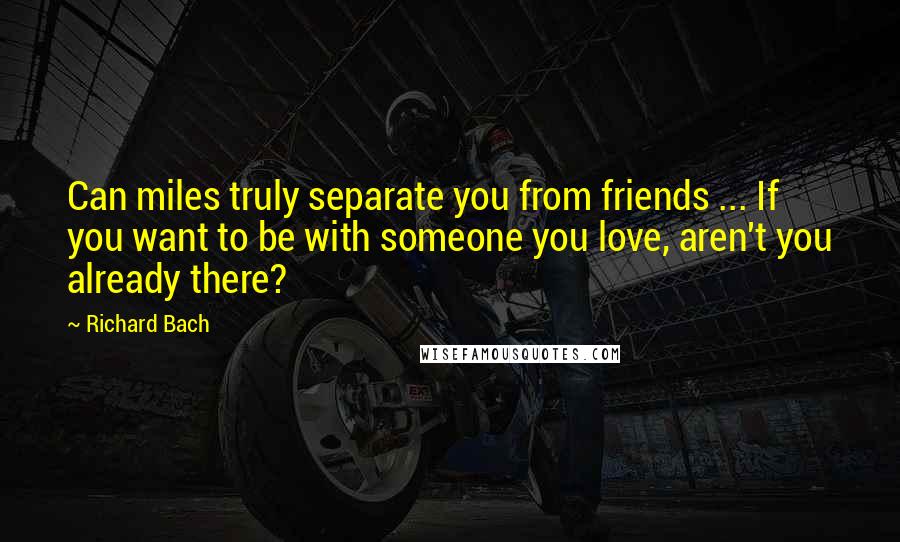 Richard Bach Quotes: Can miles truly separate you from friends ... If you want to be with someone you love, aren't you already there?