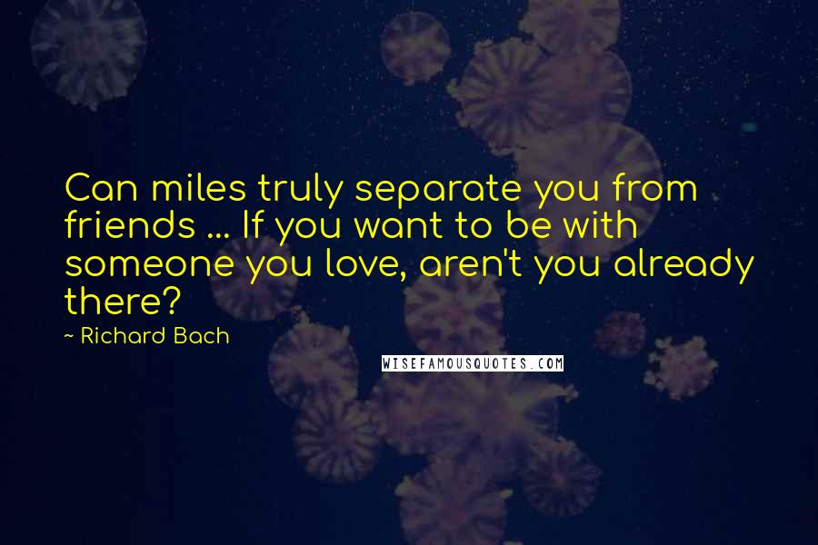 Richard Bach Quotes: Can miles truly separate you from friends ... If you want to be with someone you love, aren't you already there?