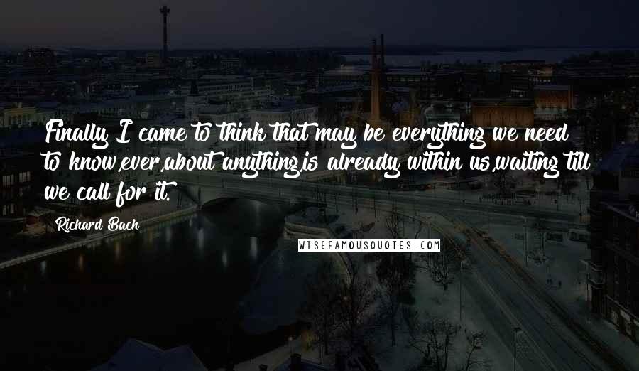 Richard Bach Quotes: Finally I came to think that may be everything we need to know,ever,about anything,is already within us,waiting till we call for it.