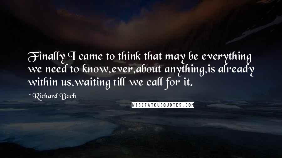 Richard Bach Quotes: Finally I came to think that may be everything we need to know,ever,about anything,is already within us,waiting till we call for it.