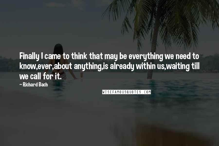 Richard Bach Quotes: Finally I came to think that may be everything we need to know,ever,about anything,is already within us,waiting till we call for it.