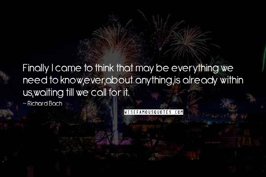 Richard Bach Quotes: Finally I came to think that may be everything we need to know,ever,about anything,is already within us,waiting till we call for it.