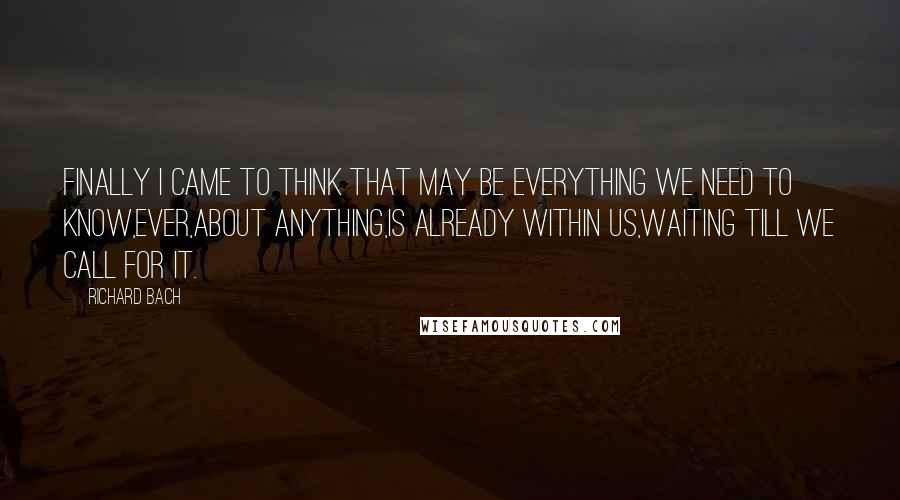Richard Bach Quotes: Finally I came to think that may be everything we need to know,ever,about anything,is already within us,waiting till we call for it.
