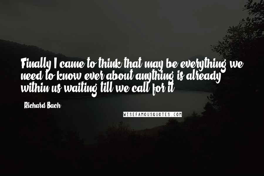 Richard Bach Quotes: Finally I came to think that may be everything we need to know,ever,about anything,is already within us,waiting till we call for it.