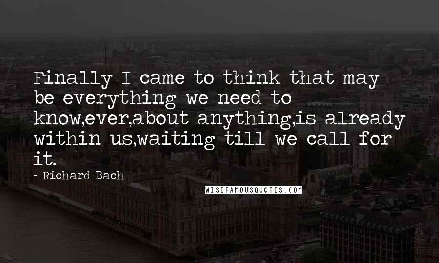 Richard Bach Quotes: Finally I came to think that may be everything we need to know,ever,about anything,is already within us,waiting till we call for it.