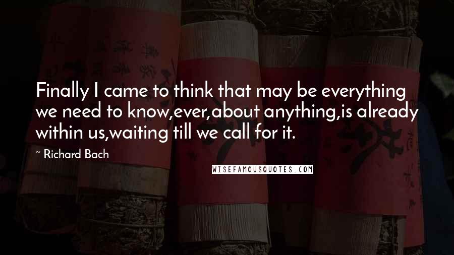 Richard Bach Quotes: Finally I came to think that may be everything we need to know,ever,about anything,is already within us,waiting till we call for it.